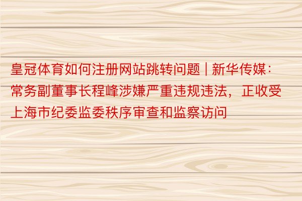 皇冠体育如何注册网站跳转问题 | 新华传媒：常务副董事长程峰涉嫌严重违规违法，正收受上海市纪委监委秩序审查和监察访问