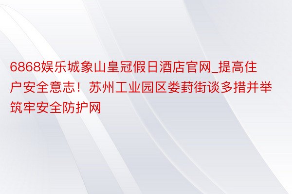 6868娱乐城象山皇冠假日酒店官网_提高住户安全意志！苏州工业园区娄葑街谈多措并举筑牢安全防护网