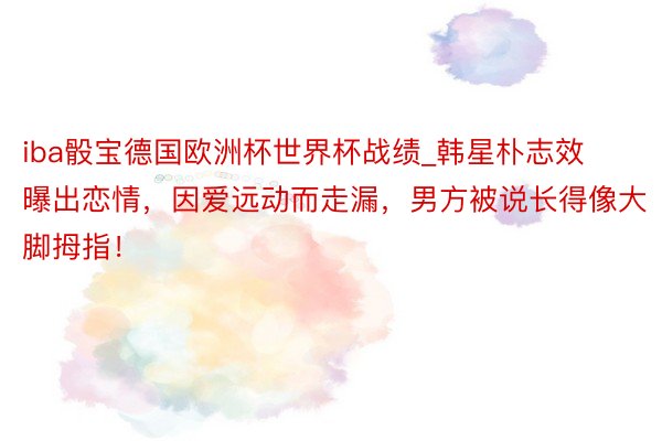 iba骰宝德国欧洲杯世界杯战绩_韩星朴志效曝出恋情，因爱远动而走漏，男方被说长得像大脚拇指！