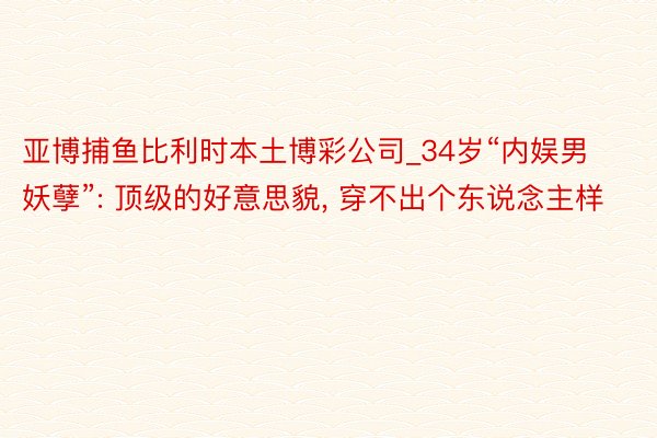 亚博捕鱼比利时本土博彩公司_34岁“内娱男妖孽”: 顶级的好意思貌, 穿不出个东说念主样