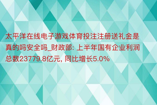 太平洋在线电子游戏体育投注注册送礼金是真的吗安全吗_财政部: 上半年国有企业利润总数23779.8亿元, 同比增长5.0%