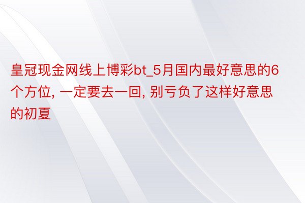 皇冠现金网线上博彩bt_5月国内最好意思的6个方位, 一定要去一回, 别亏负了这样好意思的初夏
