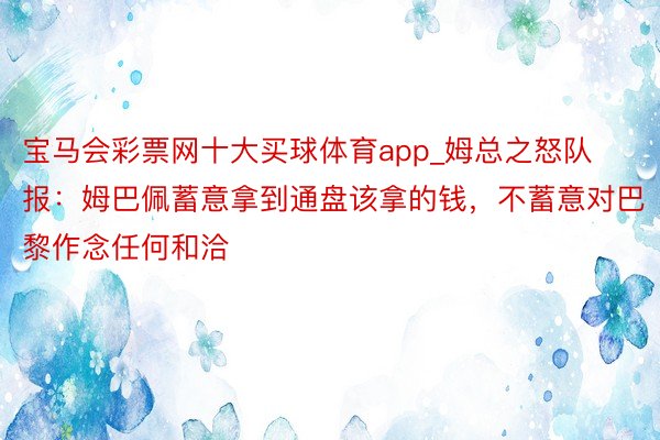 宝马会彩票网十大买球体育app_姆总之怒队报：姆巴佩蓄意拿到通盘该拿的钱，不蓄意对巴黎作念任何和洽