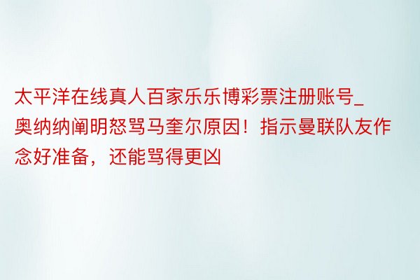 太平洋在线真人百家乐乐博彩票注册账号_奥纳纳阐明怒骂马奎尔原因！指示曼联队友作念好准备，还能骂得更凶