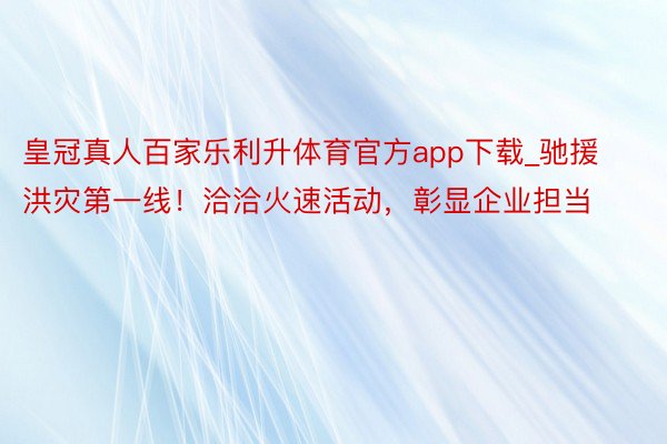 皇冠真人百家乐利升体育官方app下载_驰援洪灾第一线！洽洽火速活动，彰显企业担当