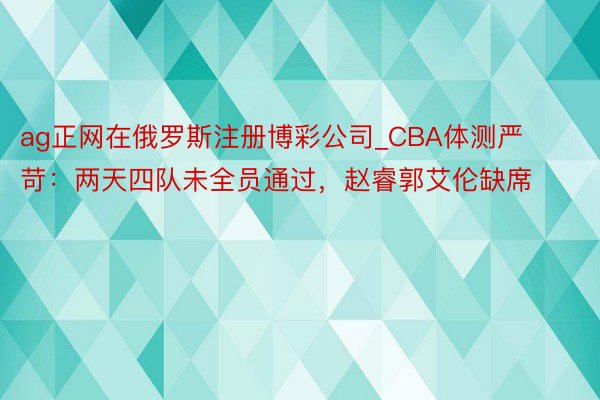 ag正网在俄罗斯注册博彩公司_CBA体测严苛：两天四队未全员通过，赵睿郭艾伦缺席