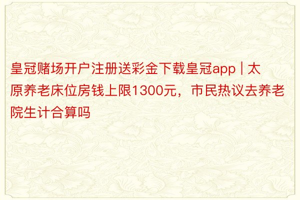 皇冠赌场开户注册送彩金下载皇冠app | 太原养老床位房钱上限1300元，市民热议去养老院生计合算吗