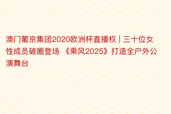 澳门葡京集团2020欧洲杯直播权 | 三十位女性成员破圈登场 《乘风2025》打造全户外公演舞台