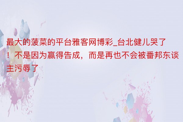 最大的菠菜的平台雅客网博彩_台北健儿哭了！不是因为赢得告成，而是再也不会被番邦东谈主污辱了